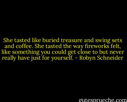 She tasted like buried treasure and swing sets and coffee. She tasted the way fireworks felt, like something you could get close to but never really have just for yourself. - Robyn Schneider