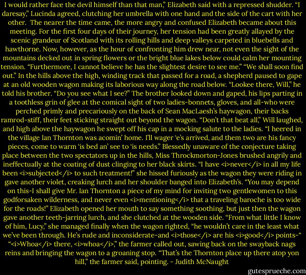 I would rather face the devil himself than that man,” Elizabeth said with a repressed shudder.<br />“I daresay,” Lucinda agreed, clutching her umbrella with one hand and the side of the cart with her other. <br />The nearer the time came, the more angry and confused Elizabeth became about this meeting. For the first four days of their journey, her tension had been greatly allayed by the scenic grandeur of Scotland with its rolling hills and deep valleys carpeted in bluebells and hawthorne. Now, however, as the hour of confronting him drew near, not even the sight of the mountains decked out in spring flowers or the bright blue lakes below could calm her mounting tension. “Furthermore, I cannot believe he has the slightest desire to see me.”<br />“We shall soon find out.”<br />In the hills above the high, winding track that passed for a road, a shepherd paused to gape at an old wooden wagon making its laborious way along the road below. “Lookee there, Will,” he told his brother. “Do you see what I see?”<br />The brother looked down and gaped, his lips parting in a toothless grin of glee at the comical sight of two ladies-bonnets, gloves, and all-who were perched primly and precariously on the back of Sean MacLaesh’s haywagon, their backs ramrod-stiff, their feet sticking straight out beyond the wagon.<br />“Don’t that beat all,” Will laughed, and high above the haywagon he swept off his cap in a mocking salute to the ladies. “I heered in the village Ian Thornton was acomin’ home. I’ll wager ‘e’s arrived, and them two are his fancy pieces, come to warm ‘is bed an’ see to ‘is needs.”<br />Blessedly unaware of the conjecture taking place between the two spectators up in the hills, Miss Throckmorton-Jones brushed angrily and ineffectually at the coating of dust clinging to her black skirts. “I have <i>never</i> in all my life been <i>subjected</i> to such treatment!” she hissed furiously as the wagon they were riding in gave another violet, creaking lurch and her shoulder banged into Elizabeth’s. “You may depend on this-I shall give Mr. Ian Thornton a piece of my mind for inviting two gentlewomen to this godforsaken wilderness, and never even <i>mentioning</i> that a traveling baroche is too wide for the roads!”<br />Elizabeth opened her mouth to say something soothing, but just then the wagon gave another teeth-jarring lurch, and she clutched at the wooden side. “From what little I know of him, Lucy,” she managed finally when the wagon righted, “he wouldn’t care in the least what we’ve been through. He’s rude and inconsiderate-and <i>those</i> are his <i>good</i> points-“<br />“<i>Whoa</i> there, <i>whoa</i>,” the farmer called out, sawing back on the swayback nags reins and bringing the wagon to a groaning stop. “That’s the Thornton place up there atop yon hill,” the farmer said, pointing. - Judith McNaught