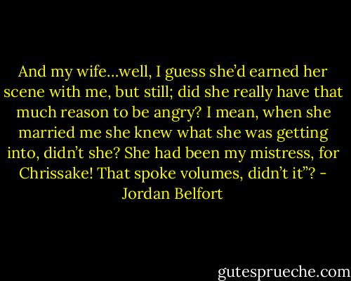 And my wife…well, I guess she’d earned her scene with me, but still; did she really have that much reason to be angry? I mean, when she married me she knew what she was getting into, didn’t she? She had been my mistress, for Chrissake! That spoke volumes, didn’t it”? - Jordan Belfort