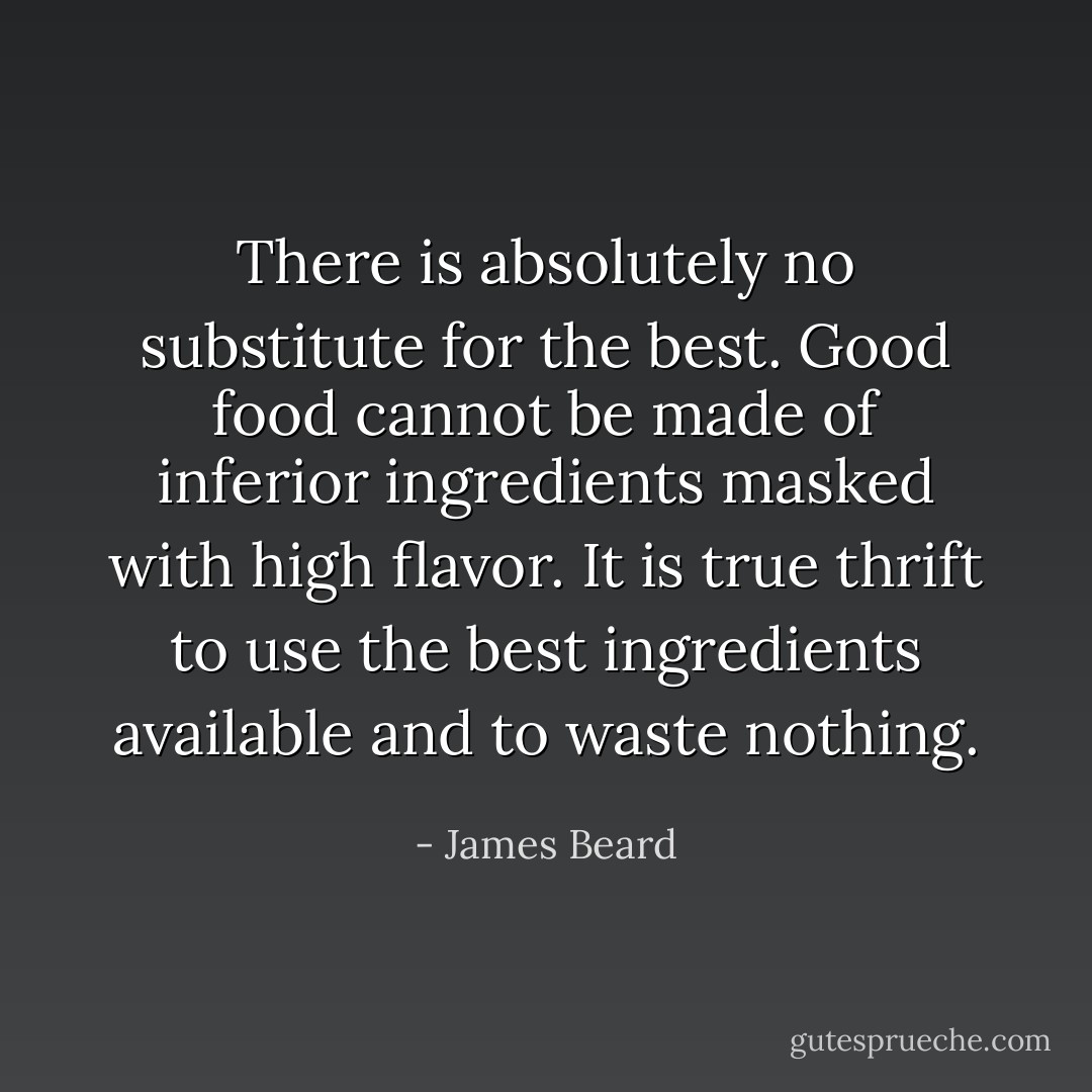 There is absolutely no substitute for the best. Good food cannot be made of inferior ingredients masked with high flavor. It is true thrift to use the best ingredients available and to waste nothing. - James Beard