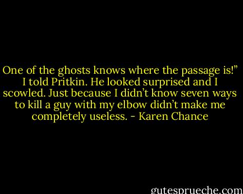 One of the ghosts knows where the passage is!” I told Pritkin. He looked surprised and I scowled. Just because I didn’t know seven ways to kill a guy with my elbow didn’t make me completely useless. - Karen Chance