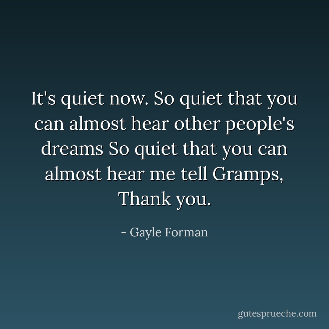 It's quiet now. So quiet that you can almost hear other people's dreams So quiet that you can almost hear me tell Gramps, Thank you. - Gayle Forman