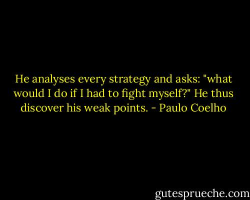 He analyses every strategy and asks: "what would I do if I had to fight myself?" He thus discover his weak points. - Paulo Coelho