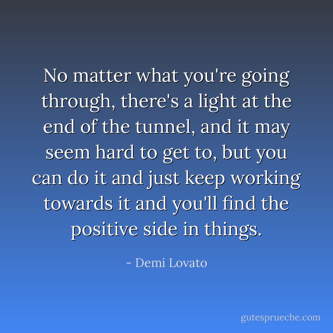 No matter what you're going through, there's a light at the end of the tunnel, and it may seem hard to get to, but you can do it and just keep working towards it and you'll find the positive side in things. - Demi Lovato