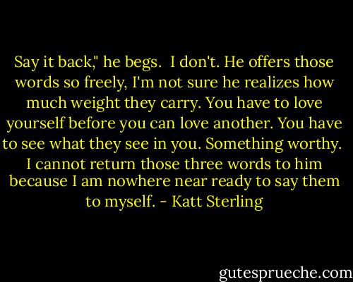Say it back," he begs.<br /><br />I don't. He offers those words so freely, I'm not sure he realizes how much weight they carry. You have to love yourself before you can love another. You have to see what they see in you. Something worthy.<br /><br />I cannot return those three words to him because I am nowhere near ready to say them to myself. - Katt Sterling