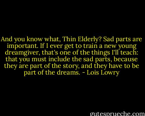 And you know what, Thin Elderly? Sad parts are important. If I ever get to train a new young dreamgiver, that's one of the things I'll teach: that you must include the sad parts, because they are part of the story, and they have to be part of the dreams. - Lois Lowry