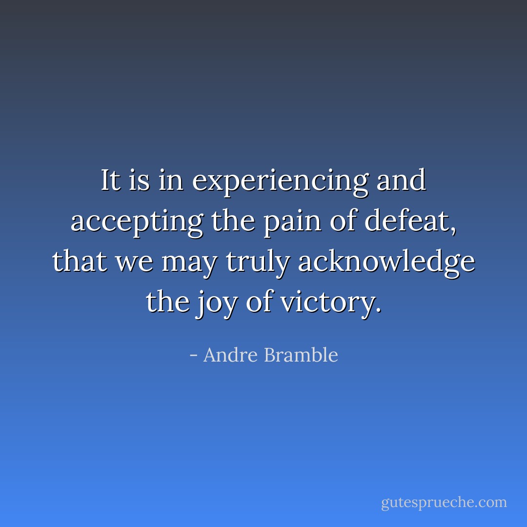 It is in experiencing and accepting the pain of defeat, that we may truly acknowledge the joy of victory. - Andre Bramble