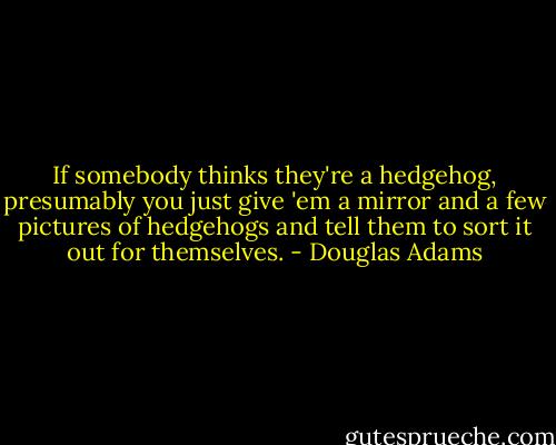 If somebody thinks they're a hedgehog, presumably you just give 'em a mirror and a few pictures of hedgehogs and tell them to sort it out for themselves. - Douglas Adams