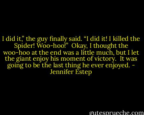 I did it,” the guy finally said. “I did it! I killed the Spider! Woo-hoo!” <br />Okay, I thought the woo-hoo at the end was a little much, but I let the giant enjoy his moment of victory. <br />It was going to be the last thing he ever enjoyed. - Jennifer Estep