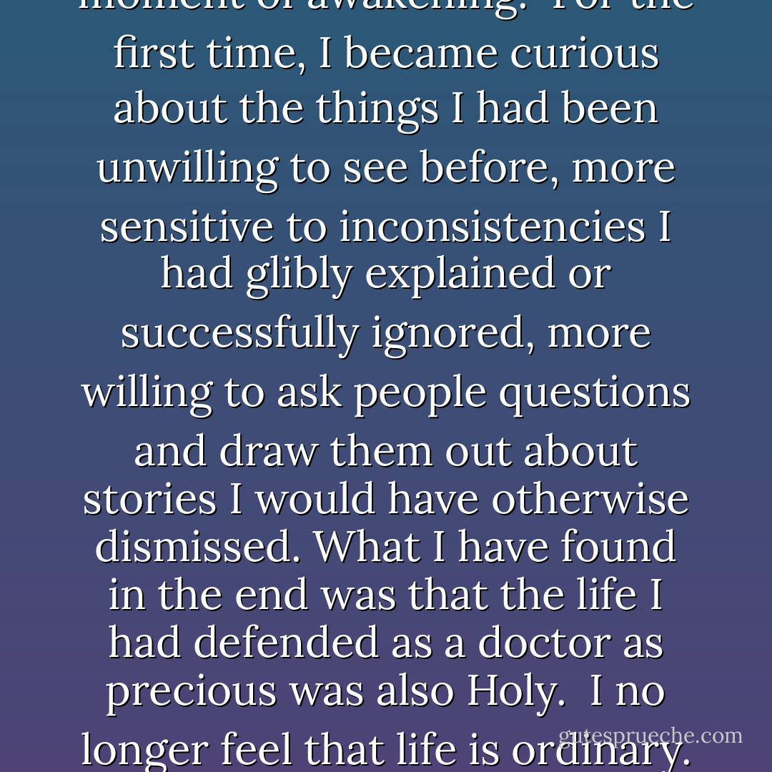 As a physician, I was trained to deal with uncertainty as aggressively as I dealt with disease itself. The unknown was the enemy. Within this worldview, having a question feels like an emergency; it means that something is out of control and needs to be made known as rapidly, efficiently, and cost-effectively as possible. But death has taken me to the edge of certainty, to the place of questions.<br /><br />After years of trading mystery for mastery, it was hard and even frightening to stop offering myself reasonable explanations for some of the things that I observed and that others told me, and simply take them as they are. "I don't know" had long been a statement of shame, of personal and professional failing. In all of my training I do not recall hearing it said aloud even once.<br /><br />But as I listened to more and more people with life-threatening illnesses tell their stories, not knowing simply became a matter of integrity. Things happened. And the explanations I offered myself became increasingly hollow, like a child whistling in the dark. The truth was that very often I didn't know and couldn't explain, and finally, weighed down by the many, many instances of the mysterious which are such an integral part of illness and healing, I surrendered. It was a moment of awakening.<br /><br />For the first time, I became curious about the things I had been unwilling to see before, more sensitive to inconsistencies I had glibly explained or successfully ignored, more willing to ask people questions and draw them out about stories I would have otherwise dismissed. What I have found in the end was that the life I had defended as a doctor as precious was also Holy.<br /><br />I no longer feel that life is ordinary. Everyday life is filled with mystery. The things we know are only a small part of the things we cannot know but can only glimpse. Yet even the smallest of glimpses can sustain us.<br /><br />Mystery seems to have the power to comfort, to offer hope, and to lend meaning in times of loss and pain. In surprising ways it is the mysterious that strengthens us at such times. I used to try to offer people certainty in times that were not at all certain and could not be made certain. I now just offer my companionship and share my sense of mystery, of the possible, of wonder. After twenty years of working with people with cancer, I find it possible to neither doubt nor accept the unprovable but simply to remain open and wait.<br /><br />I accept that I may never know where truth lies in such matters. The most important questions don't seem to have ready answers. But the questions themselves have a healing power when they are shared. An answer is an invitation to stop thinking about something, to stop wondering. Life has no such stopping places, life is a process whose every event is connected to the moment that just went by. An unanswered question is a fine traveling companion. It sharpens your eye for the road. - Rachel Naomi Remen