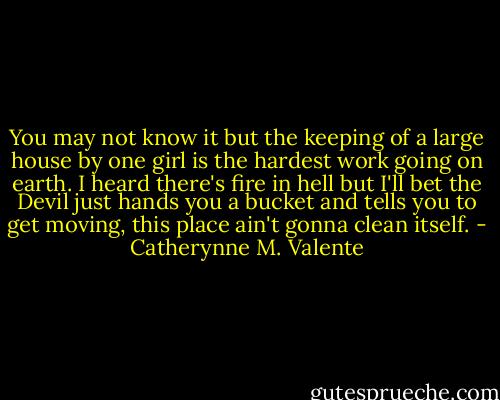 You may not know it but the keeping of a large house by one girl is the hardest work going on earth. I heard there's fire in hell but I'll bet the Devil just hands you a bucket and tells you to get moving, this place ain't gonna clean itself. - Catherynne M. Valente