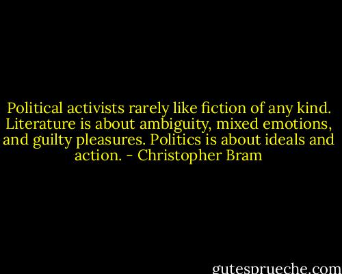 Political activists rarely like fiction of any kind. Literature is about ambiguity, mixed emotions, and guilty pleasures. Politics is about ideals and action. - Christopher Bram