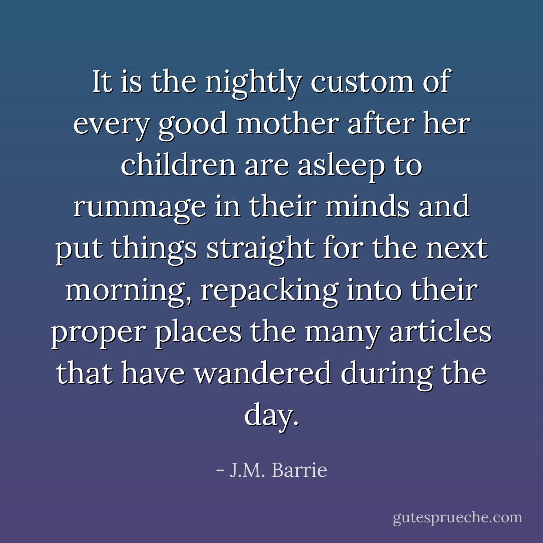 It is the nightly custom of every good mother after her children are asleep to rummage in their minds and put things straight for the next morning, repacking into their proper places the many articles that have wandered during the day. - J.M. Barrie
