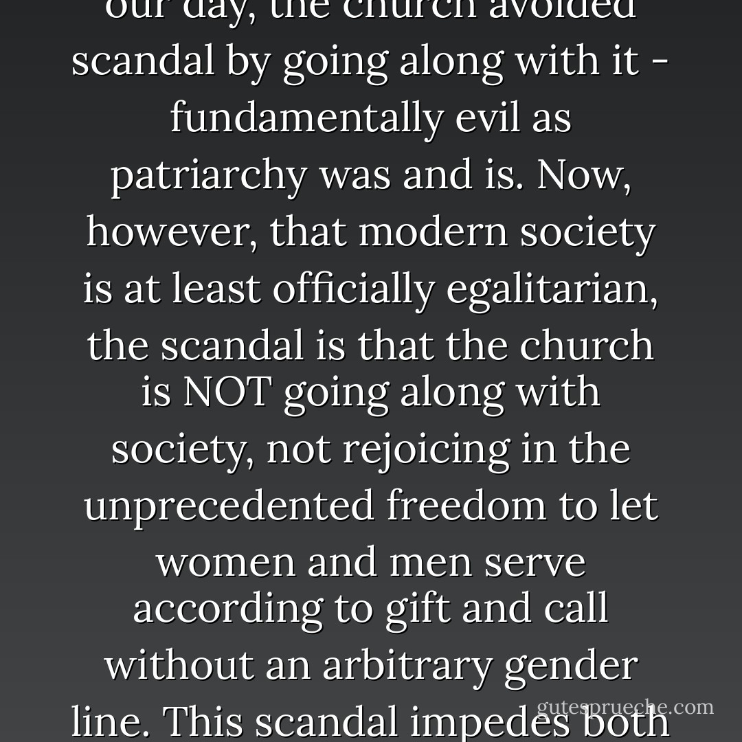 When society was patriarchal, as it was in the New Testament context and as it has been everywhere in the world except in modern society in our day, the church avoided scandal by going along with it - fundamentally evil as patriarchy was and is. Now, however, that modern society is at least officially egalitarian, the scandal is that the church is NOT going along with society, not rejoicing in the unprecedented freedom to let women and men serve according to gift and call without an arbitrary gender line. This scandal impedes both the evangelism of others and the edification - the retention and development of faith - of those already converted. - John G. Stackhouse Jr.