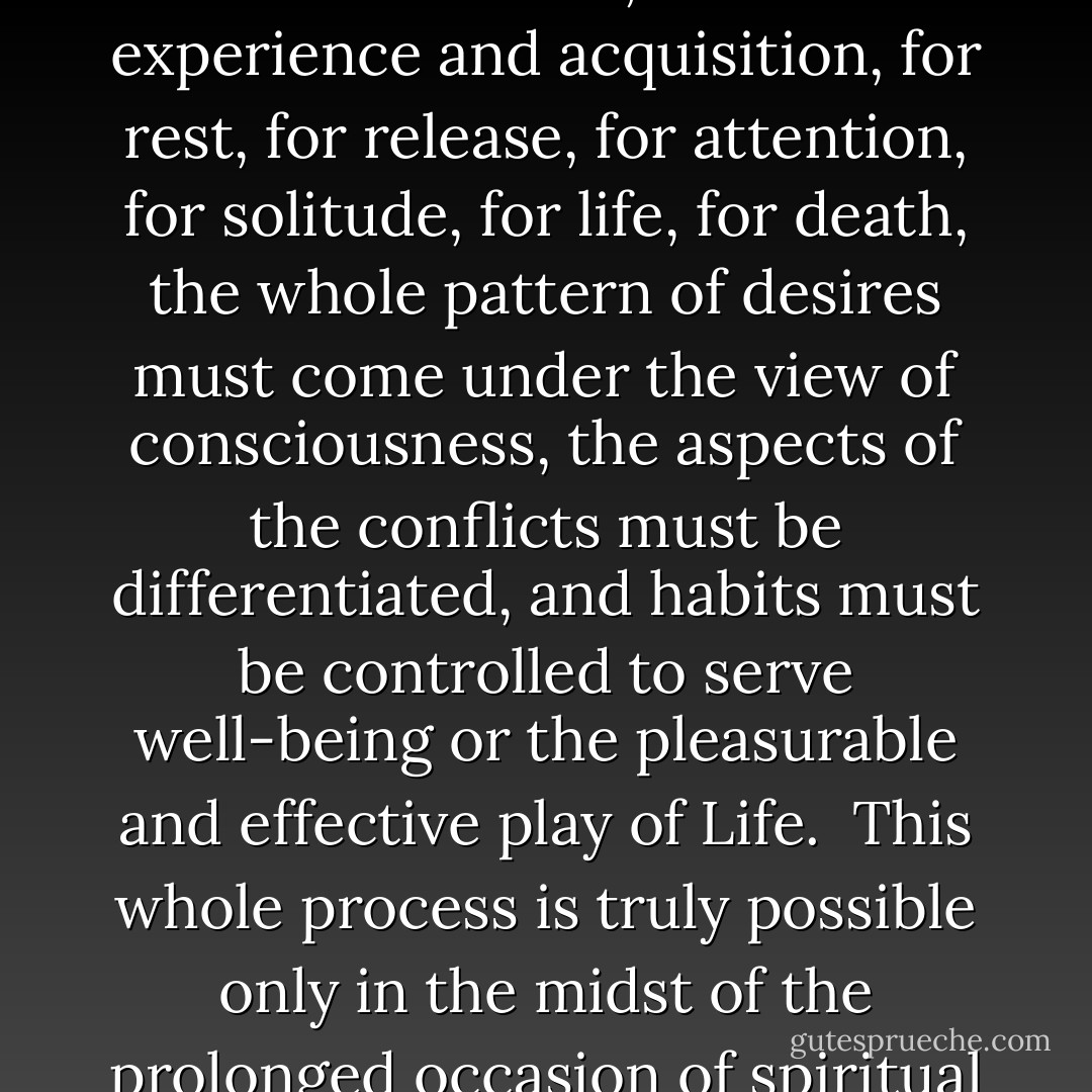 Every negative complex of emotion conceals a conflict, a problem or dilemma made up of contradictory or opposing motives or desires. Self-observation must recover these emotional seeds of the dramatization of life if real control of habits is to occur. Otherwise, mere control of habits will itself become a form of dramatized conflict or warfare with the motives of our lives. Food desires, sex desires, relational desires, desires for experience and acquisition, for rest, for release, for attention, for solitude, for life, for death, the whole pattern of desires must come under the view of consciousness, the aspects of the conflicts must be differentiated, and habits must be controlled to serve well-being or the pleasurable and effective play of Life.<br /><br />This whole process is truly possible only in the midst of the prolonged occasion of spiritual life in practice, since the mere mechanical and analytical attempts at self-liberation and self-healing do not undermine the principal emotion or seat of conflict, which is the intention to identify with a separate self sense and to reject and forget the prior and natural Condition of Unqualified or Divine Consciousness. - Adi Da Samraj