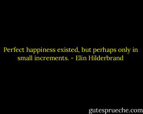 Perfect happiness existed, but perhaps only in small increments. - Elin Hilderbrand