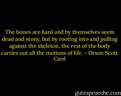 The bones are hard and by themselves seem dead and stony, but by rooting into and pulling against the skeleton, the rest of the body carries out all the motions of life. - Orson Scott Card