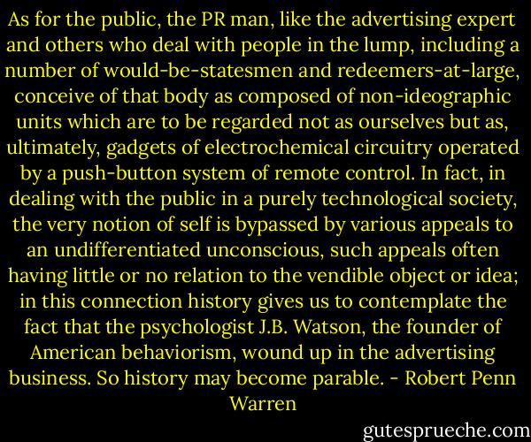 As for the public, the PR man, like the advertising expert and others who deal with people in the lump, including a number of would-be-statesmen and redeemers-at-large, conceive of that body as composed of non-ideographic units which are to be regarded not as ourselves but as, ultimately, gadgets of electrochemical circuitry operated by a push-button system of remote control. In fact, in dealing with the public in a purely technological society, the very notion of self is bypassed by various appeals to an undifferentiated unconscious, such appeals often having little or no relation to the vendible object or idea; in this connection history gives us to contemplate the fact that the psychologist J.B. Watson, the founder of American behaviorism, wound up in the advertising business. So history may become parable. - Robert Penn Warren