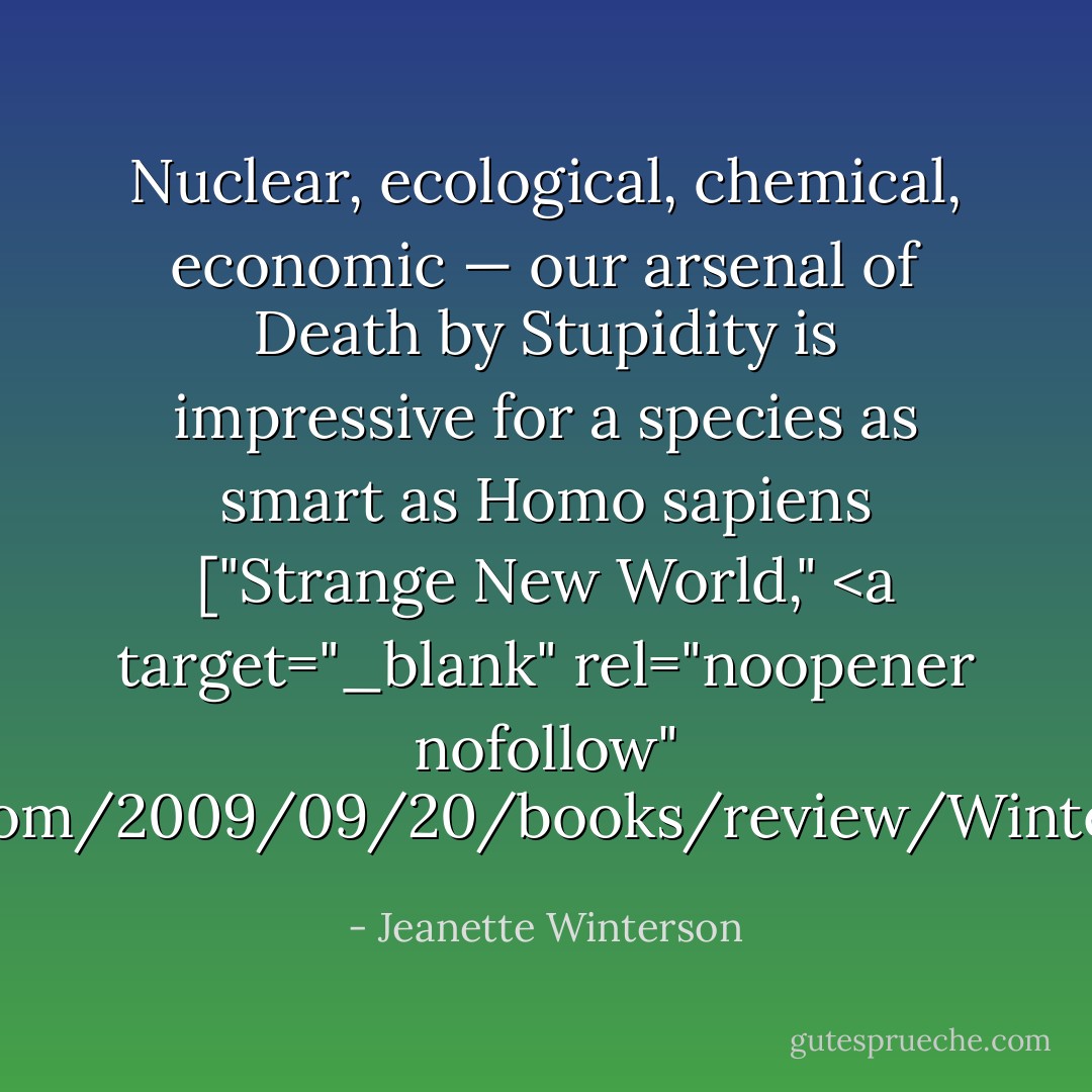 Nuclear, ecological, chemical, economic — our arsenal of Death by Stupidity is impressive for a species as smart as Homo sapiens ["Strange New World," <a target="_blank" rel="noopener nofollow" href="http://www.nytimes.com/2009/09/20/books/review/Winterson-t.html?pagewanted=all - Jeanette Winterson