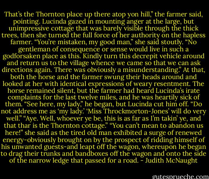 That’s the Thornton place up there atop yon hill,” the farmer said, pointing.<br />Lucinda gazed in mounting anger at the large, but unimpressive cottage that was barely visible through the thick trees, then she turned the full force of her authority on the hapless farmer. “You’re mistaken, my good man,” she said stoutly. “No gentleman of consequence or sense would live in such a godforsaken place as this. Kindly turn this decrepit vehicle around and return us to the village whence we came so that we can ask directions again. There was obviously a misunderstanding.”<br />At that, both the horse and the farmer swung their heads around and looked at her with identical expressions of weary resentment.<br />The horse remained silent, but the farmer had heard Lucinda’s irate complaints for the last twelve miles, and he was heartily sick of them. “See here, my lady,” he began, but Lucinda cut him off.<br />“Do not address me as ‘my lady.’ ‘Miss Throckmorton-Jones’ will do very well.”<br />“Aye. Well, whoever ye be, this is as far as I’m takin’ ye, and that thar is the Thornton cottage.”<br />“You can’t mean to abandon us here!” she said as the tired old man exhibited a surge of renewed energy-obviously brought on by the prospect of ridding himself of his unwanted guests-and leapt off the wagon, whereupon he began to drag their trunks and bandboxes off the wagon and onto the side of the narrow ledge that passed for a road. - Judith McNaught