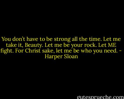 You don’t have to be strong all the time. Let me take it, Beauty. Let me be your rock. Let ME fight. For Christ sake, let me be who you need. - Harper Sloan
