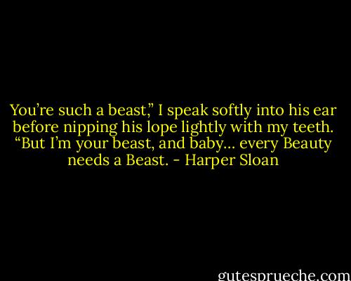 You’re such a beast,” I speak softly into his ear before nipping his lope lightly with my teeth. “But I’m your beast, and baby… every Beauty needs a Beast. - Harper Sloan