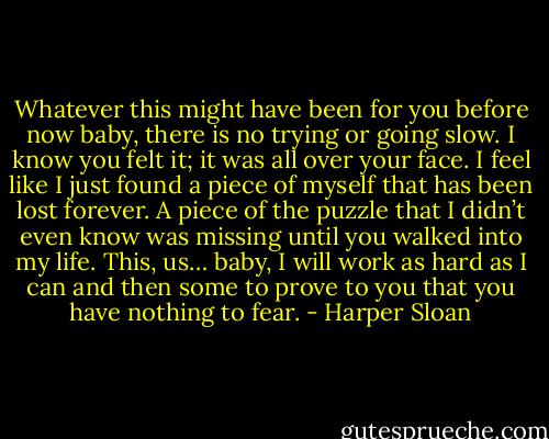 Whatever this might have been for you before now baby, there is no trying or going slow. I know you felt it; it was all over your face. I feel like I just found a piece of myself that has been lost forever. A piece of the puzzle that I didn’t even know was missing until you walked into my life. This, us… baby, I will work as hard as I can and then some to prove to you that you have nothing to fear. - Harper Sloan