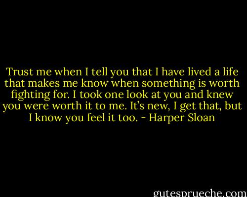 Trust me when I tell you that I have lived a life that makes me know when something is worth fighting for. I took one look at you and knew you were worth it to me. It’s new, I get that, but I know you feel it too. - Harper Sloan