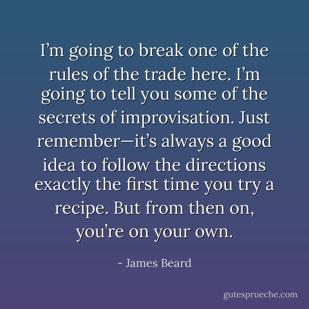 I’m going to break one of the rules of the trade here. I’m going to tell you some of the secrets of improvisation. Just remember—it’s always a good idea to follow the directions exactly the first time you try a recipe. But from then on, you’re on your own. - James Beard