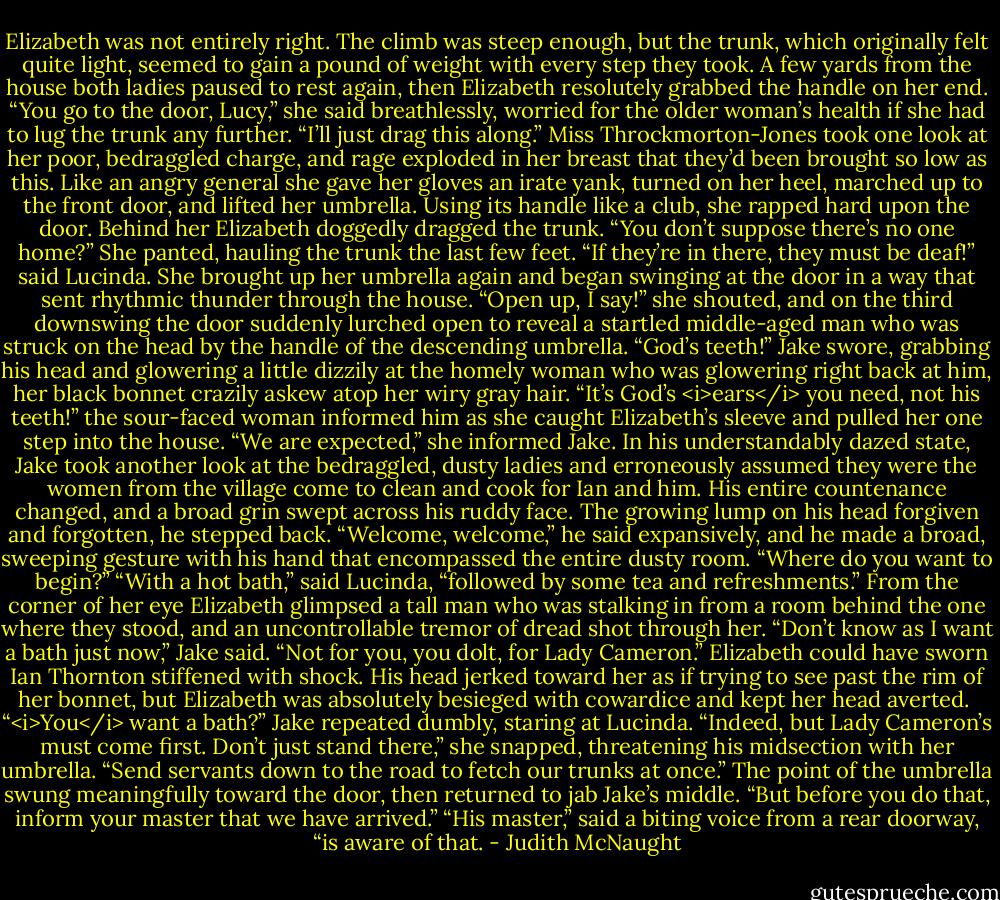 Elizabeth was not entirely right. The climb was steep enough, but the trunk, which originally felt quite light, seemed to gain a pound of weight with every step they took. A few yards from the house both ladies paused to rest again, then Elizabeth resolutely grabbed the handle on her end. “You go to the door, Lucy,” she said breathlessly, worried for the older woman’s health if she had to lug the trunk any further. “I’ll just drag this along.”<br />Miss Throckmorton-Jones took one look at her poor, bedraggled charge, and rage exploded in her breast that they’d been brought so low as this. Like an angry general she gave her gloves an irate yank, turned on her heel, marched up to the front door, and lifted her umbrella. Using its handle like a club, she rapped hard upon the door.<br />Behind her Elizabeth doggedly dragged the trunk. “You don’t suppose there’s no one home?” She panted, hauling the trunk the last few feet.<br />“If they’re in there, they must be deaf!” said Lucinda. She brought up her umbrella again and began swinging at the door in a way that sent rhythmic thunder through the house. “Open up, I say!” she shouted, and on the third downswing the door suddenly lurched open to reveal a startled middle-aged man who was struck on the head by the handle of the descending umbrella.<br />“God’s teeth!” Jake swore, grabbing his head and glowering a little dizzily at the homely woman who was glowering right back at him, her black bonnet crazily askew atop her wiry gray hair.<br />“It’s God’s <i>ears</i> you need, not his teeth!” the sour-faced woman informed him as she caught Elizabeth’s sleeve and pulled her one step into the house. “We are expected,” she informed Jake. In his understandably dazed state, Jake took another look at the bedraggled, dusty ladies and erroneously assumed they were the women from the village come to clean and cook for Ian and him. His entire countenance changed, and a broad grin swept across his ruddy face. The growing lump on his head forgiven and forgotten, he stepped back. “Welcome, welcome,” he said expansively, and he made a broad, sweeping gesture with his hand that encompassed the entire dusty room. “Where do you want to begin?”<br />“With a hot bath,” said Lucinda, “followed by some tea and refreshments.”<br />From the corner of her eye Elizabeth glimpsed a tall man who was stalking in from a room behind the one where they stood, and an uncontrollable tremor of dread shot through her.<br />“Don’t know as I want a bath just now,” Jake said.<br />“Not for you, you dolt, for Lady Cameron.”<br />Elizabeth could have sworn Ian Thornton stiffened with shock. His head jerked toward her as if trying to see past the rim of her bonnet, but Elizabeth was absolutely besieged with cowardice and kept her head averted. <br />“<i>You</i> want a bath?” Jake repeated dumbly, staring at Lucinda.<br />“Indeed, but Lady Cameron’s must come first. Don’t just stand there,” she snapped, threatening his midsection with her umbrella. “Send servants down to the road to fetch our trunks at once.” The point of the umbrella swung meaningfully toward the door, then returned to jab Jake’s middle. “But before you do that, inform your master that we have arrived.”<br />“His master,” said a biting voice from a rear doorway, “is aware of that. - Judith McNaught