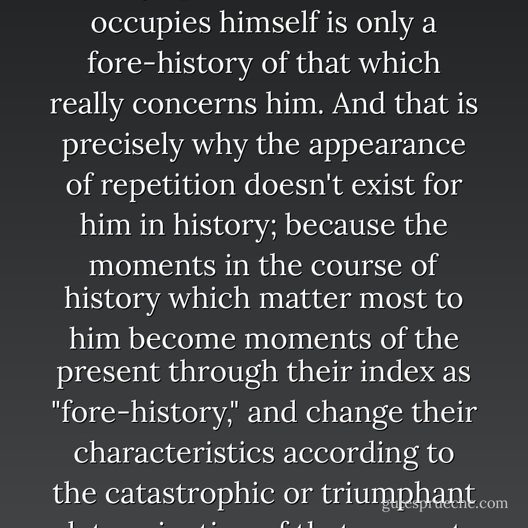 For the materialist historian, every epoch with which he occupies himself is only a fore-history of that which really concerns him. And that is precisely why the appearance of repetition doesn't exist for him in history; because the moments in the course of history which matter most to him become moments of the present through their index as "fore-history," and change their characteristics according to the catastrophic or triumphant determination of that present. - Walter Benjamin