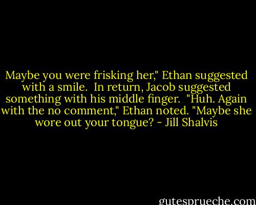 Maybe you were frisking her," Ethan suggested with a smile.<br /><br />In return, Jacob suggested something with his middle finger.<br /><br />"Huh. Again with the no comment," Ethan noted. "Maybe she wore out your tongue? - Jill Shalvis