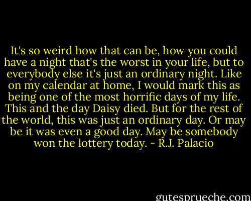 It's so weird how that can be, how you could have a night that's the worst in your life, but to everybody else it's just an ordinary night. Like on my calendar at home, I would mark this as being one of the most horrific days of my life. This and the day Daisy died. But for the rest of the world, this was just an ordinary day. Or may be it was even a good day. May be somebody won the lottery today. - R.J. Palacio