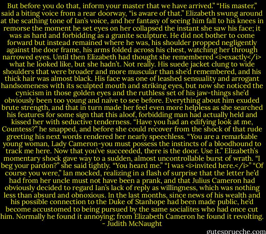 But before you do that, inform your master that we have arrived.”<br />“His master,” said a biting voice from a rear doorway, “is aware of that.”<br />Elizabeth swung around at the scathing tone of Ian’s voice, and her fantasy of seeing him fall to his knees in remorse the moment he set eyes on her collapsed the instant she saw his face; it was as hard and forbidding as a granite sculpture. He did not bother to come forward but instead remained where he was, his shoulder propped negligently against the door frame, his arms folded across his chest, watching her through narrowed eyes. Until then Elizabeth had thought she remembered <i>exactly</i> what he looked like, but she hadn’t. Not really. His suede jacket clung to wide shoulders that were broader and more muscular than she’d remembered, and his thick hair was almost black. His face was one of leashed sensuality and arrogant handsomeness with its sculpted mouth and striking eyes, but now she noticed the cynicism in those golden eyes and the ruthless set of his jaw-things she’d obviously been too young and naïve to see before. Everything about him exuded brute strength, and that in turn made her feel even more helpless as she searched his features for some sign that this aloof, forbidding man had actually held and kissed her with seductive tenderness.<br />“Have you had an edifying look at me, Countess?” he snapped, and before she could recover from the shock of that rude greeting his next words rendered her nearly speechless. “You are a remarkable young woman, Lady Cameron-you must possess the instincts of a bloodhound to track me here. Now that you’ve succeeded, there is the door. Use it.”<br />Elizabeth’s momentary shock gave way to a sudden, almost uncontrollable burst of wrath. “I beg your pardon?” she said tightly.<br />“You heard me.”<br />“I was <i>invited here.</i>”<br />“Of course you were,” Ian mocked, realizing in a flash of surprise that the letter he’d had from her uncle must not have been a prank, and that Julius Cameron had obviously decided to regard Ian’s lack of reply as willingness, which was nothing less than absurd and obnoxious. In the last months, since news of his wealth and his possible connection to the Duke of Stanhope had been made public, he’d become accustomed to being pursued by the same socialites who had once cut him. Normally he found it annoying; from Elizabeth Cameron he found it revolting. - Judith McNaught
