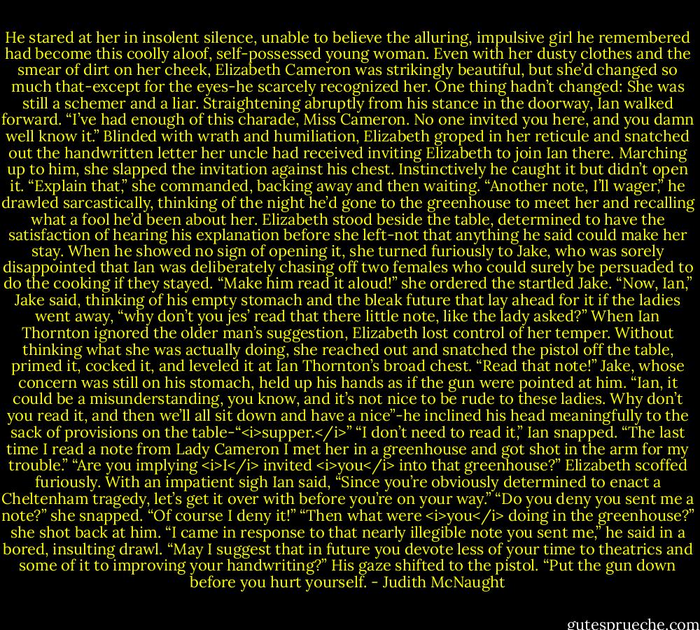 He stared at her in insolent silence, unable to believe the alluring, impulsive girl he remembered had become this coolly aloof, self-possessed young woman. Even with her dusty clothes and the smear of dirt on her cheek, Elizabeth Cameron was strikingly beautiful, but she’d changed so much that-except for the eyes-he scarcely recognized her. One thing hadn’t changed: She was still a schemer and a liar.<br />Straightening abruptly from his stance in the doorway, Ian walked forward. “I’ve had enough of this charade, Miss Cameron. No one invited you here, and you damn well know it.”<br />Blinded with wrath and humiliation, Elizabeth groped in her reticule and snatched out the handwritten letter her uncle had received inviting Elizabeth to join Ian there. Marching up to him, she slapped the invitation against his chest. Instinctively he caught it but didn’t open it.<br />“Explain that,” she commanded, backing away and then waiting.<br />“Another note, I’ll wager,” he drawled sarcastically, thinking of the night he’d gone to the greenhouse to meet her and recalling what a fool he’d been about her.<br />Elizabeth stood beside the table, determined to have the satisfaction of hearing his explanation before she left-not that anything he said could make her stay. When he showed no sign of opening it, she turned furiously to Jake, who was sorely disappointed that Ian was deliberately chasing off two females who could surely be persuaded to do the cooking if they stayed. “Make him read it aloud!” she ordered the startled Jake.<br />“Now, Ian,” Jake said, thinking of his empty stomach and the bleak future that lay ahead for it if the ladies went away, “why don’t you jes’ read that there little note, like the lady asked?”<br />When Ian Thornton ignored the older man’s suggestion, Elizabeth lost control of her temper. Without thinking what she was actually doing, she reached out and snatched the pistol off the table, primed it, cocked it, and leveled it at Ian Thornton’s broad chest. “Read that note!”<br />Jake, whose concern was still on his stomach, held up his hands as if the gun were pointed at him. “Ian, it could be a misunderstanding, you know, and it’s not nice to be rude to these ladies. Why don’t you read it, and then we’ll all sit down and have a nice”-he inclined his head meaningfully to the sack of provisions on the table-“<i>supper.</i>”<br />“I don’t need to read it,” Ian snapped. “The last time I read a note from Lady Cameron I met her in a greenhouse and got shot in the arm for my trouble.”<br />“Are you implying <i>I</i> invited <i>you</i> into that greenhouse?” Elizabeth scoffed furiously.<br />With an impatient sigh Ian said, “Since you’re obviously determined to enact a Cheltenham tragedy, let’s get it over with before you’re on your way.”<br />“Do you deny you sent me a note?” she snapped.<br />“Of course I deny it!”<br />“Then what were <i>you</i> doing in the greenhouse?” she shot back at him.<br />“I came in response to that nearly illegible note you sent me,” he said in a bored, insulting drawl. “May I suggest that in future you devote less of your time to theatrics and some of it to improving your handwriting?” His gaze shifted to the pistol. “Put the gun down before you hurt yourself. - Judith McNaught