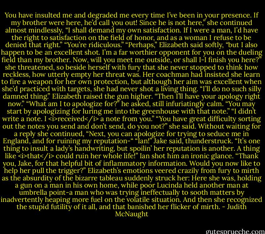 You have insulted me and degraded me every time I’ve been in your presence. If my brother were here, he’d call you out! Since he is not here,” she continued almost mindlessly, “I shall demand my own satisfaction. If I were a man, I’d have the right to satisfaction on the field of honor, and as a woman I refuse to be denied that right.”<br />“You’re ridiculous.”<br />“Perhaps,” Elizabeth said softly, “but I also happen to be an excellent shot. I’m a far worthier opponent for you on the dueling field than my brother. Now, will you meet me outside, or shall I-I finish you here?” she threatened, so beside herself with fury that she never stopped to think how reckless, how utterly empty her threat was. Her coachman had insisted she learn to fire a weapon for her own protection, but although her aim was excellent when she’d practiced with targets, she had never shot a living thing.<br />“I’ll do no such silly damned thing.”<br />Elizabeth raised the gun higher. “Then I’ll have your apology right now.”<br />“What am I to apologize for?” he asked, still infuriatingly calm.<br />“You may start by apologizing for luring me into the greenhouse with that note.”<br />“I didn’t write a note. I <i>received</i> a note from you.”<br />“You have great difficulty sorting out the notes you send and don’t send, do you not?” she said. Without waiting for a reply she continued, “Next, you can apologize for trying to seduce me in England, and for ruining my reputation-“<br />“Ian!” Jake said, thunderstruck. “It’s one thing to insult a lady’s handwriting, but spoilin’ her reputation is another. A thing like <i>that</i> could ruin her whole life!”<br />Ian shot him an ironic glance. “Thank you, Jake, for that helpful bit of inflammatory information. Would you now like to help her pull the trigger?”<br />Elizabeth’s emotions veered crazily from fury to mirth as the absurdity of the bizarre tableau suddenly struck her: Here she was, holding a gun on a man in his own home, while poor Lucinda held another man at umbrella point-a man who was trying ineffectually to sooth matters by inadvertently heaping more fuel on the volatile situation. And then she recognized the stupid futility of it all, and that banished her flicker of mirth. - Judith McNaught