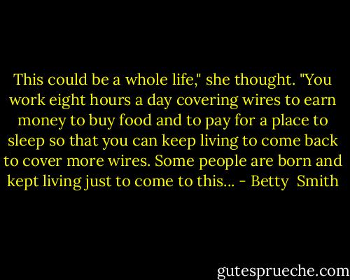 This could be a whole life," she thought. "You work eight hours a day covering wires to earn money to buy food and to pay for a place to sleep so that you can keep living to come back to cover more wires. Some people are born and kept living just to come to this... - Betty  Smith