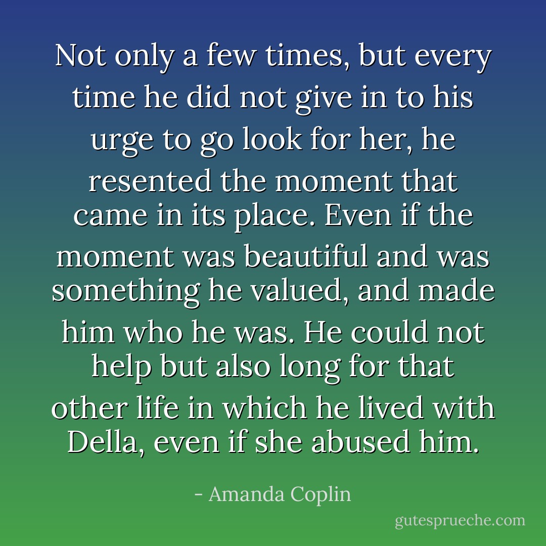 Not only a few times, but every time he did not give in to his urge to go look for her, he resented the moment that came in its place. Even if the moment was beautiful and was something he valued, and made him who he was. He could not help but also long for that other life in which he lived with Della, even if she abused him. - Amanda Coplin