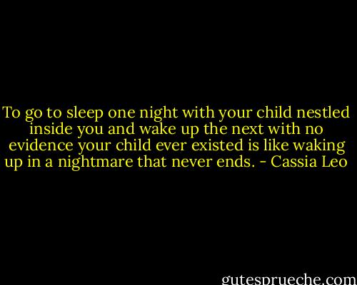 To go to sleep one night with your child nestled inside you and wake up the next with no evidence your child ever existed is like waking up in a nightmare that never ends. - Cassia Leo