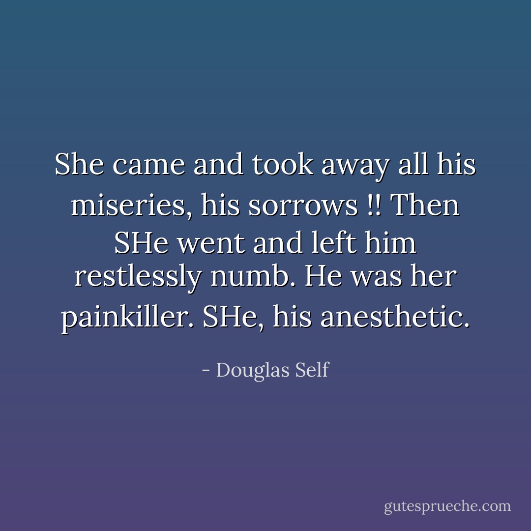 She came and took away all his miseries, his sorrows !!<br />Then SHe<br />went and left him restlessly numb. He was her<br />painkiller. SHe, his anesthetic. - Douglas Self