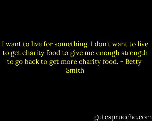 I want to live for something. I don't want to live to get charity food to give me enough strength to go back to get more charity food. - Betty  Smith