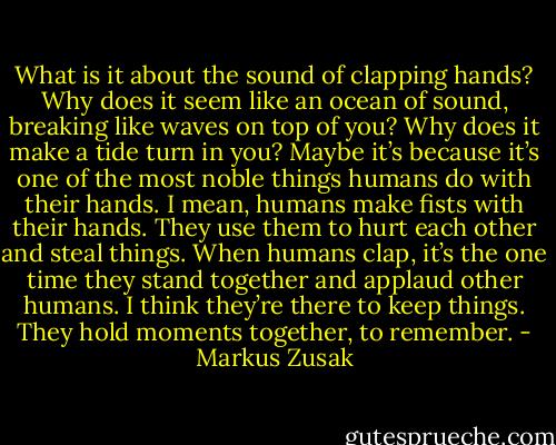 What is it about the sound of clapping hands? Why does it seem like an ocean of sound, breaking like waves on top of you? Why does it make a tide turn in you? Maybe it’s because it’s one of the most noble things humans do with their hands. I mean, humans make fists with their hands. They use them to hurt each other and steal things. When humans clap, it’s the one time they stand together and applaud other humans. I think they’re there to keep things. They hold moments together, to remember. - Markus Zusak