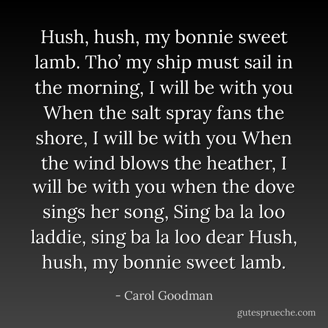 Hush, hush, my bonnie sweet lamb. Tho’ my ship must sail in the morning, I will be with you When the salt spray fans the shore, I will be with you When the wind blows the heather, I will be with you when the dove sings her song, Sing ba la loo laddie, sing ba la loo dear Hush, hush, my bonnie sweet lamb. - Carol Goodman