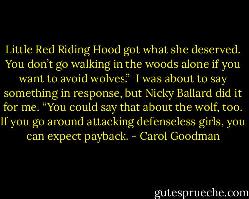 Little Red Riding Hood got what she deserved. You don’t go walking in the woods alone if you want to avoid wolves.” <br />I was about to say something in response, but Nicky Ballard did it for me. “You could say that about the wolf, too. If you go around attacking defenseless girls, you can expect payback. - Carol Goodman