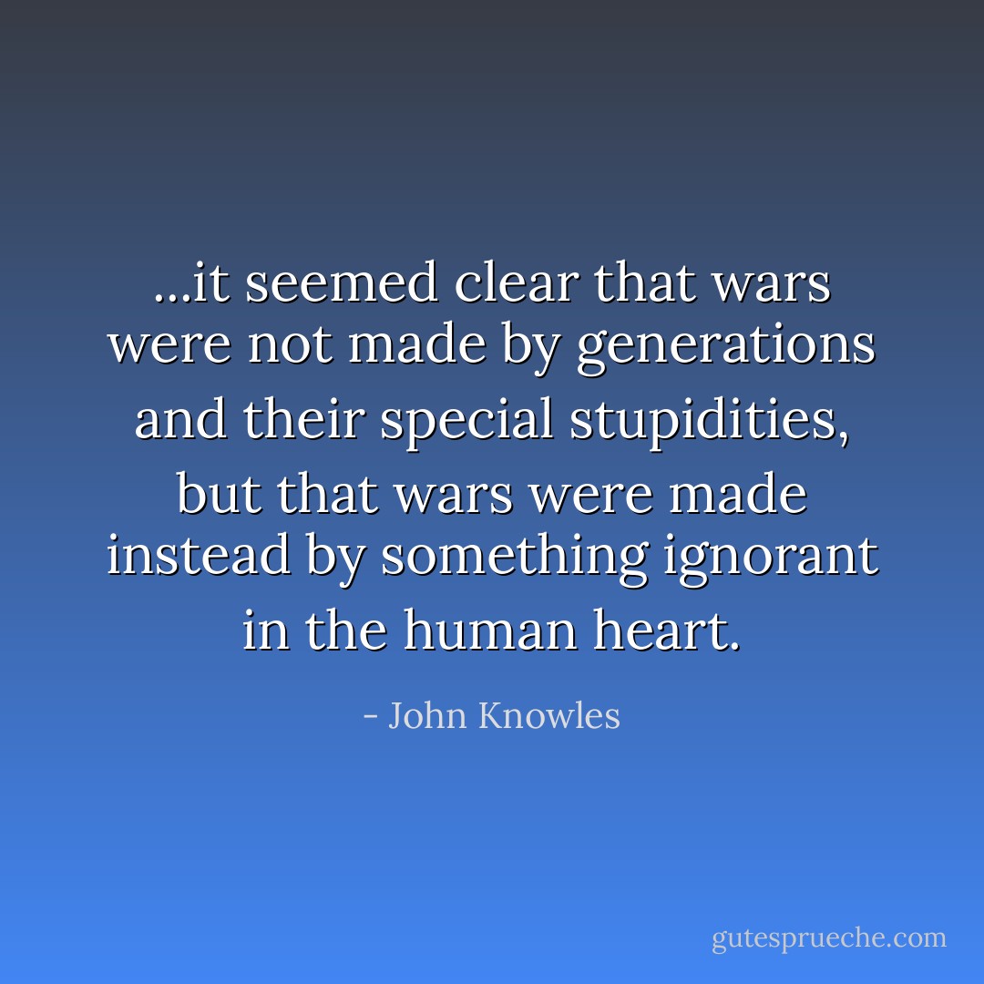 ...it seemed clear that wars were not made by generations and their special stupidities, but that wars were made instead by something ignorant in the human heart. - John Knowles