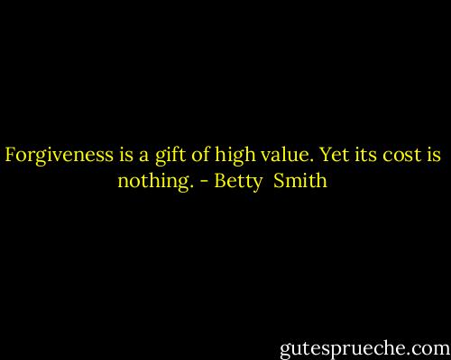Forgiveness is a gift of high value. Yet its cost is nothing. - Betty  Smith