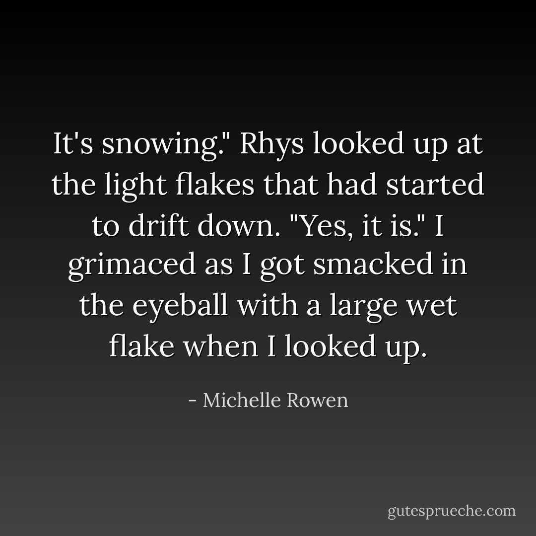 It's snowing." Rhys looked up at the light flakes that had started to drift down.<br />"Yes, it is." I grimaced as I got smacked in the eyeball with a large wet flake when I looked up. - Michelle Rowen