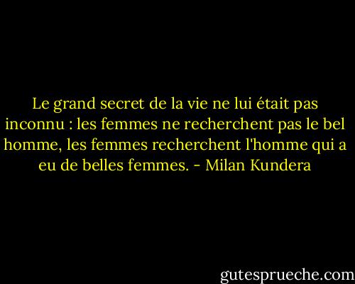 Le grand secret de la vie ne lui était pas inconnu : les femmes ne recherchent pas le bel homme, les femmes recherchent l'homme qui a eu de belles femmes. - Milan Kundera