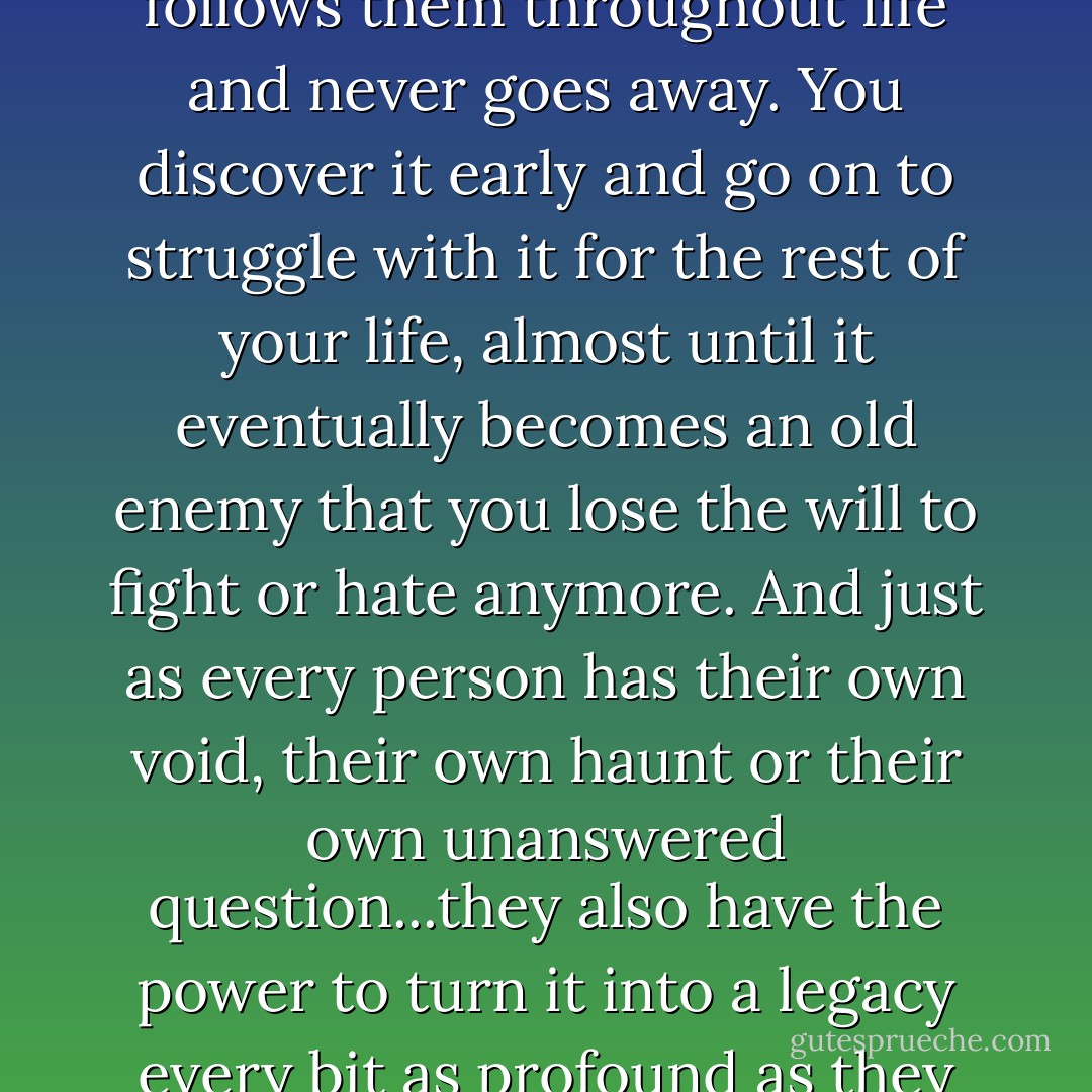Everyone has a unique problem of their own, an issue that follows them throughout life and never goes away. You discover it early and go on to struggle with it for the rest of your life, almost until it eventually becomes an old enemy that you lose the will to fight or hate anymore. And just as every person has their own void, their own haunt or their own unanswered question...they also have the power to turn it into a legacy every bit as profound as they make it. - Ashly Lorenzana