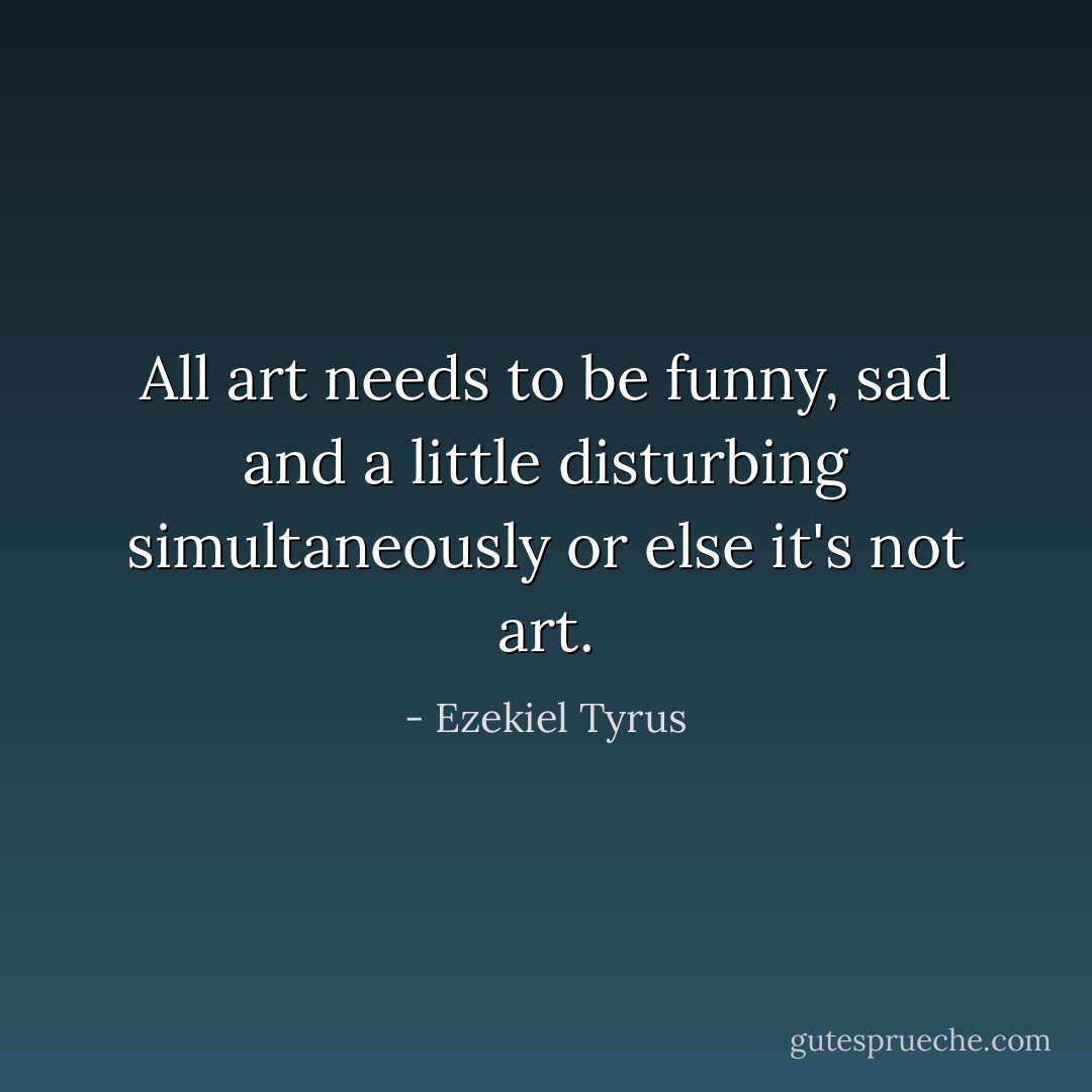 All art needs to be funny, sad and a little disturbing simultaneously or else it's not art. - Ezekiel Tyrus